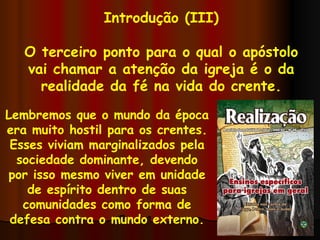 Introdução (III) O terceiro ponto para o qual o apóstolo vai chamar a atenção da igreja é o da realidade da fé na vida do crente. Lembremos que o mundo da época era muito hostil para os crentes. Esses viviam marginalizados pela sociedade dominante, devendo por isso mesmo viver em unidade de espírito dentro de suas comunidades como forma de defesa contra o mundo externo. 
