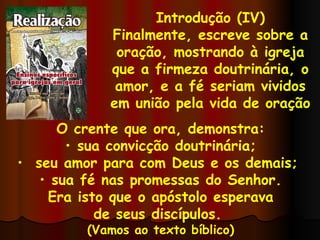 Introdução (IV) Finalmente, escreve sobre a oração, mostrando à igreja que a firmeza doutrinária, o amor, e a fé seriam vividos em união pela vida de oração  O crente que ora, demonstra: sua convicção doutrinária; seu amor para com Deus e os demais;  sua fé nas promessas do Senhor. Era isto que o apóstolo esperava de seus discípulos.  (Vamos ao texto bíblico) 
