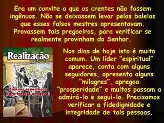 Era um convite a que os crentes não fossem ingênuos. Não se deixassem levar pelas balelas que esses falsos mestres apresentavam. Provassem tais pregoeiros, para verificar se realmente provinham do Senhor.  Nos dias de hoje isto é muito comum. Um líder “espiritual” aparece, conta com alguns seguidores, apresenta alguns “milagres”, apregoa “prosperidade” e muitos passam a admirá-lo e segui-lo. Precisamos verificar a fidedignidade e integridade de tais pessoas. 