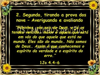 2. Segundo, tirando a prova dos nove – Averiguando e avaliando ” Filhinhos, vós sois de Deus, e já os tendes vencido… maior é aquele que está em vós do que aquele que está no mundo. Eles são do mundo… Nós somos de Deus… Assim é que conhecemos o espírito da verdade e o espírito do erro.” 1Jo 4.4-6 
