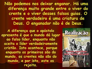 Não podemos nos deixar enganar. Há uma diferença muito grande entre o viver do crente e o viver desses falsos guias. O crente verdadeiro é uma criatura de Deus. O enganador não é de Deus. A diferença que o apóstolo apresenta é que o mundo dá lugar ao falso líder, enquanto não aceita o líder verdadeiramente cristão. Isto acontece, porque enquanto os primeiros são do mundo, os crentes não são do mundo, e por isto, este os rejeita. 