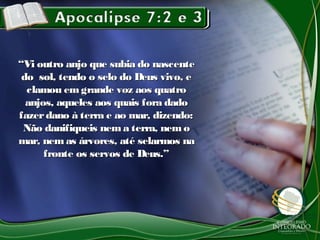 “Vi outro anjo que subia do nascente
 do sol, tendo o selo do Deus vivo, e
  clamou em grande voz aos quatro
  anjos, aqueles aos quais fora dado
fazer dano à terra e ao mar, dizendo:
 Não danifiqueis nem a terra, nem o
mar, nem as árvores, até selarmos na
      fronte os servos de Deus.”
 