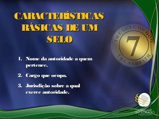 CARACTERÍSTICAS
 BÁSICAS DE UM
     SELO
1. Nome da autoridade a quem
   pertence.
2. Cargo que ocupa.
3. Jurisdição sobre a qual
   exerce autoridade.
 