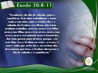 “Lembra-te do dia de sábado, para o
   santificar. Seis dias trabalharás e farás
    toda a tua obra, mas o sétimo dia é o
   sábado do Senhor, teu Deus; não farás
nenhum trabalho, nem tu, nem o teu filho,
nem a tua filha, nem o teu servo, nem a tua
 serva, nem o teu animal, nem o forasteiro
  das tuas portas para dentro; porque, em
 seis dias, fez o Senhor os céus e a terra, o
 mar e tudo que neles há e, ao sétimo dia,
 descansou; por isso, o Senhor abençoou o
        dia de sábado e o santificou.”
 