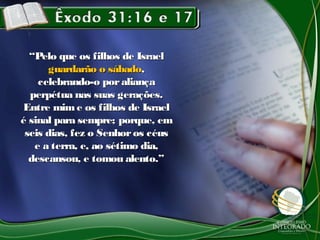 “Pelo que os filhos de Israel
      guardarão o sábado,
    celebrando-o por aliança
  perpétua nas suas gerações.
Entre mim e os filhos de Israel
é sinal para sempre; porque, em
 seis dias, fez o Senhor os céus
   e a terra, e, ao sétimo dia,
  descansou, e tomou alento.”
 