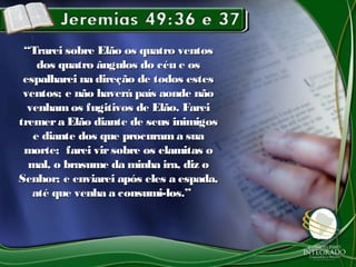 “Trarei sobre Elão os quatro ventos
    dos quatro ângulos do céu e os
 espalharei na direção de todos estes
 ventos; e não haverá país aonde não
  venham os fugitivos de Elão. Farei
tremer a Elão diante de seus inimigos
   e diante dos que procuram a sua
 morte; farei vir sobre os elamitas o
  mal, o brasume da minha ira, diz o
Senhor; e enviarei após eles a espada,
   até que venha a consumi-los.”
 