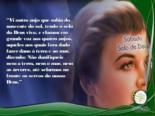 ““Vi outro anjo que subia doVi outro anjo que subia do
nascente do sol, tendo o selonascente do sol, tendo o selo
do Deus vivo, e clamou emdo Deus vivo, e clamou em
grande voz aos quatro anjos,grande voz aos quatro anjos,
aqueles aos quais fora dadoaqueles aos quais fora dado
fazerdano à terra e ao mar,fazerdano à terra e ao mar,
dizendo: Não danifiqueisdizendo: Não danifiqueis
nema terra, nemo mar, nemnema terra, nemo mar, nem
as árvores, até selarmos naas árvores, até selarmos na
fronte os servos do nossofronte os servos do nosso
Deus.”Deus.”
 