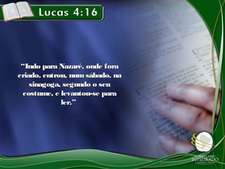 ““Indo para Nazaré, onde foraIndo para Nazaré, onde fora
criado, entrou, num sábado, nacriado, entrou, num sábado, na
sinagoga, segundo o seusinagoga, segundo o seu
costume, e levantou-se paracostume, e levantou-se para
ler.”ler.”
 