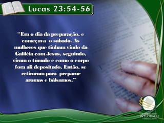 ““Era o dia da preparação, eEra o dia da preparação, e
começava o sábado. Ascomeçava o sábado. As
mulheres que tinham vindo damulheres que tinham vindo da
Galiléia comJesus, seguindo,Galiléia comJesus, seguindo,
viram o túmulo e como o corpoviram o túmulo e como o corpo
fora ali depositado. Então, sefora ali depositado. Então, se
retiraram para prepararretiraram para preparar
aromas e bálsamos.”aromas e bálsamos.”
 