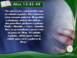 ““Ao saírem eles, rogaram-lhes que,Ao saírem eles, rogaram-lhes que,
no sábado seguinte, lhes falassemno sábado seguinte, lhes falassem
estas mesmas palavras. Despedidaestas mesmas palavras. Despedida
a sinagoga, muitos dos judeus ea sinagoga, muitos dos judeus e
dos prosélitos piedosos seguiramdos prosélitos piedosos seguiram
Paulo e Barnabé, e estes, falando-Paulo e Barnabé, e estes, falando-
lhes, os persuadirama perseverarlhes, os persuadirama perseverar
na graça de Deus. No sábadona graça de Deus. No sábado
seguinte, afluiu quase toda aseguinte, afluiu quase toda a
cidade para ouvira palavra decidade para ouvira palavra de
Deus.”Deus.”
 