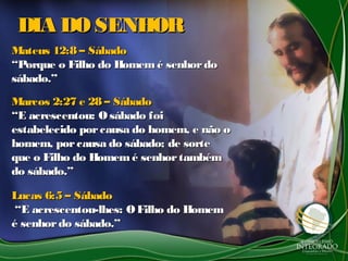 DIA DO SENHORDIA DO SENHOR
Mateus 12:8 – SábadoMateus 12:8 – Sábado
“Porque o Filho do Homem é senhordo“Porque o Filho do Homem é senhordo
sábado.”sábado.”
Marcos 2:27 e 28 – SábadoMarcos 2:27 e 28 – Sábado
“E acrescentou: O sábado foi“E acrescentou: O sábado foi
estabelecido porcausa do homem, e não oestabelecido porcausa do homem, e não o
homem, porcausa do sábado; de sortehomem, porcausa do sábado; de sorte
que o Filho do Homemé senhortambémque o Filho do Homemé senhortambém
do sábado.”do sábado.”
Lucas 6:5 – SábadoLucas 6:5 – Sábado
“E acrescentou-lhes: OFilho do Homem“E acrescentou-lhes: OFilho do Homem
é senhordo sábado.”é senhordo sábado.”
 
