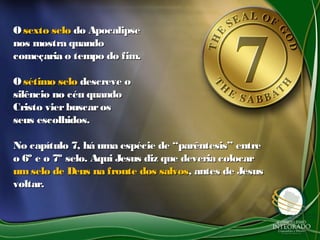OO sexto selosexto selo do Apocalipsedo Apocalipse
nos mostra quandonos mostra quando
começaria o tempo do fim.começaria o tempo do fim.
OO sétimo selosétimo selo descreve odescreve o
silêncio no céu quandosilêncio no céu quando
Cristo vierbuscarosCristo vierbuscaros
seus escolhidos.seus escolhidos.
No capítulo 7, há uma espécie de “parêntesis” entreNo capítulo 7, há uma espécie de “parêntesis” entre
o 6º e o 7º selo. Aqui Jesus diz que deveria colocaro 6º e o 7º selo. Aqui Jesus diz que deveria colocar
umselo de Deus na fronte dos salvosumselo de Deus na fronte dos salvos, antes de Jesus, antes de Jesus
voltar.voltar.
 