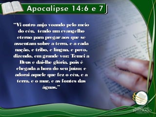 ““Vi outro anjo voando pelo meioVi outro anjo voando pelo meio
do céu, tendo umevangelhodo céu, tendo umevangelho
eterno para pregaraos que seeterno para pregaraos que se
assentam sobre a terra, e a cadaassentam sobre a terra, e a cada
nação, e tribo, e língua, e povo,nação, e tribo, e língua, e povo,
dizendo, em grande voz: Temei adizendo, em grande voz: Temei a
Deus e dai-lhe glória, pois éDeus e dai-lhe glória, pois é
chegada a hora do seu juízo; echegada a hora do seu juízo; e
adorai aquele que fez o céu, e aadorai aquele que fez o céu, e a
terra, e o mar, e as fontes dasterra, e o mar, e as fontes das
águas.”águas.”
 