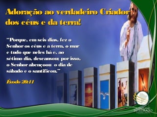 Adoração ao verdadeiro CriadorAdoração ao verdadeiro Criador
dos céus e da terra!dos céus e da terra!
““Porque, emseis dias, fez oPorque, emseis dias, fez o
Senhoros céus e a terra, o marSenhoros céus e a terra, o mar
e tudo que neles há e, aoe tudo que neles há e, ao
sétimo dia, descansou; porisso,sétimo dia, descansou; porisso,
o Senhorabençoou o dia deo Senhorabençoou o dia de
sábado e o santificou.”sábado e o santificou.”
Êxodo 20:11Êxodo 20:11
 