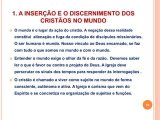 1. A INSERÇÃO E O DISCERNIMENTO DOS 
CRISTÃOS NO MUNDO 
 O mundo é o lugar da ação do cristão. A negação dessa realidade 
constitui alienação e fuga da condição de discípulos missionários. 
O ser humano é mundo. Nosso vínculo ao Deus encarnado, se faz 
com tudo o que somos no mundo e com o mundo. 
 Entender o mundo exige o olhar da fé e da razão. Devemos saber 
ler o que é favor ou contra o projeto de Deus. A Igreja deve 
perscrutar os sinais dos tempos para responder às interrogações . 
 O cristão é chamado a viver como sujeito no mundo de forma 
consciente, autônoma e ativa. A Igreja é carisma que vem do 
Espírito e se concretiza na organização de sujeitos e funções. 
10 
 