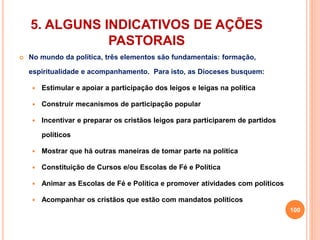 5. ALGUNS INDICATIVOS DE AÇÕES 
PASTORAIS 
 No mundo da política, três elementos são fundamentais: formação, 
espiritualidade e acompanhamento. Para isto, as Dioceses busquem: 
 Estimular e apoiar a participação dos leigos e leigas na política 
 Construir mecanismos de participação popular 
 Incentivar e preparar os cristãos leigos para participarem de partidos 
políticos 
 Mostrar que há outras maneiras de tomar parte na política 
 Constituição de Cursos e/ou Escolas de Fé e Política 
 Animar as Escolas de Fé e Política e promover atividades com políticos 
 Acompanhar os cristãos que estão com mandatos políticos 
100 
 