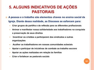 5. ALGUNS INDICATIVOS DE AÇÕES 
PASTORAIS 
 A pessoa e o trabalho são elementos chaves no ensino social da 
Igreja. Diante dessa realidade, as Dioceses se esforcem para: 
 Criar grupos de partilha e de reflexão para os diferentes profissionais 
 Animar e manifestar nossa solidariedade aos trabalhadores na conquista 
e preservação de seus direitos 
 Incentivar os cristãos a participarem dos sindicatos e outras 
organizações 
 Acolher os trabalhadores em nossas comunidades eclesiais 
 Apoiar e participar de iniciativas de combate ao trabalho escravo 
 Apoiar as ações realizadas em relação às famílias 
 Criar e fortalecer as pastorais sociais 
101 
 