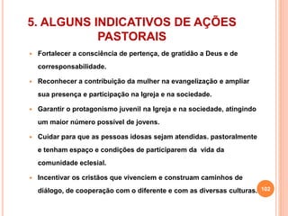 5. ALGUNS INDICATIVOS DE AÇÕES 
PASTORAIS 
 Fortalecer a consciência de pertença, de gratidão a Deus e de 
corresponsabilidade. 
 Reconhecer a contribuição da mulher na evangelização e ampliar 
sua presença e participação na Igreja e na sociedade. 
 Garantir o protagonismo juvenil na Igreja e na sociedade, atingindo 
um maior número possível de jovens. 
 Cuidar para que as pessoas idosas sejam atendidas. pastoralmente 
e tenham espaço e condições de participarem da vida da 
comunidade eclesial. 
 Incentivar os cristãos que vivenciem e construam caminhos de 
diálogo, de cooperação com o diferente e com as diversas culturas. 102 
 