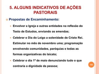 5. ALGUNS INDICATIVOS DE AÇÕES 
PASTORAIS 
 Propostas de Encaminhamento: 
 Envolver a Igreja e outras entidades na reflexão do 
Texto de Estudos, enviando as emendas; 
 Celebrar o Dia do Leigo a solenidade de Cristo Rei. 
Estimular no mês de novembro uma; programação 
envolvendo comunidades, paróquias e todas as 
formas organizativas do laicato; 
 Celebrar o dia 1º de maio denunciando tudo o que 
contraria a dignidade da pessoa; 103 
 