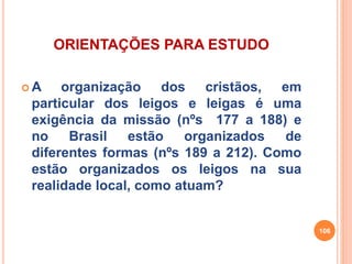 ORIENTAÇÕES PARA ESTUDO 
A organização dos cristãos, em 
particular dos leigos e leigas é uma 
exigência da missão (nºs 177 a 188) e 
no Brasil estão organizados de 
diferentes formas (nºs 189 a 212). Como 
estão organizados os leigos na sua 
realidade local, como atuam? 
106 
 
