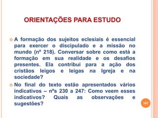 ORIENTAÇÕES PARA ESTUDO 
 A formação dos sujeitos eclesiais é essencial 
para exercer o discipulado e a missão no 
mundo (nº 218). Conversar sobre como está a 
formação em sua realidade e os desafios 
presentes. Ela contribui para a ação dos 
cristãos leigos e leigas na Igreja e na 
sociedade? 
 No final do texto estão apresentados vários 
indicativos – nºs 230 a 247: Como veem esses 
indicativos? Quais as observações e 
sugestões? 107 
 