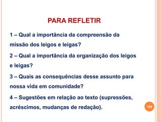 PARA REFLETIR 
1 – Qual a importância da compreensão da 
missão dos leigos e leigas? 
2 – Qual a importância da organização dos leigos 
e leigas? 
3 – Quais as consequências desse assunto para 
nossa vida em comunidade? 
4 – Sugestões em relação ao texto (supressões, 
acréscimos, mudanças de redação). 108 
