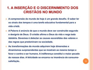 1. A INSERÇÃO E O DISCERNIMENTO DOS 
CRISTÃOS NO MUNDO 
 A compreensão do mundo de hoje é um grande desafio. O saber ler 
os sinais dos tempos é uma tarefa educativa fundamental para a 
vida cristã. 
 A Palavra é anúncio de que o mundo deve ser construído segundo 
o desígnio de Deus. O cristão afirma o Deus da vida e nega toda 
idolatria. Devemos é detectar as causas escondidas dos valores e 
das regras que predominam na sociedade. 
 As transformações do mundo adquirem hoje dimensões e 
dinamismos surpreendentes que se mostram ao mesmo tempo a 
favor e contra o ser humano. A indiferença constitui o maior pecado 
de nossos dias. A felicidade se encarna na imanência do consumo-satisfação. 
11 
 