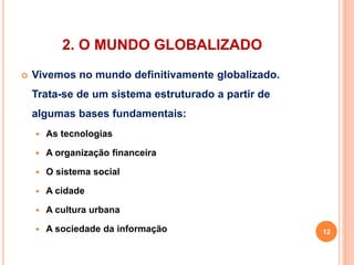 2. O MUNDO GLOBALIZADO 
 Vivemos no mundo definitivamente globalizado. 
Trata-se de um sistema estruturado a partir de 
algumas bases fundamentais: 
 As tecnologias 
 A organização financeira 
 O sistema social 
 A cidade 
 A cultura urbana 
 A sociedade da informação 12 
 