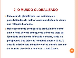2. O MUNDO GLOBALIZADO 
 Esse mundo globalizado traz facilidades e 
possibilidades de melhoria nas condições de vida e 
nas relações humanas. 
 Mas esse mundo configura-se efetivamente como 
um sistema de vida ambíguo do ponto de vista da 
igualdade social e da liberdade humana, tanto na 
perspectiva das ciências humanas quanto da fé. O 
desafio cristão será sempre viver no mundo sem ser 
do mundo, discernir e ficar com o que é bom. 
13 
 