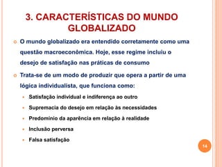 3. CARACTERÍSTICAS DO MUNDO 
GLOBALIZADO 
 O mundo globalizado era entendido corretamente como uma 
questão macroeconômica. Hoje, esse regime incluiu o 
desejo de satisfação nas práticas de consumo 
 Trata-se de um modo de produzir que opera a partir de uma 
lógica individualista, que funciona como: 
 Satisfação individual e indiferença ao outro 
 Supremacia do desejo em relação às necessidades 
 Predomínio da aparência em relação à realidade 
 Inclusão perversa 
 Falsa satisfação 
14 
 