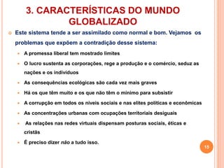 3. CARACTERÍSTICAS DO MUNDO 
GLOBALIZADO 
 Este sistema tende a ser assimilado como normal e bom. Vejamos os 
problemas que expõem a contradição desse sistema: 
 A promessa liberal tem mostrado limites 
 O lucro sustenta as corporações, rege a produção e o comércio, seduz as 
nações e os indivíduos 
 As consequências ecológicas são cada vez mais graves 
 Há os que têm muito e os que não têm o mínimo para subsistir 
 A corrupção em todos os níveis sociais e nas elites políticas e econômicas 
 As concentrações urbanas com ocupações territoriais desiguais 
 As relações nas redes virtuais dispensam posturas sociais, éticas e 
cristãs 
 É preciso dizer não a tudo isso. 
15 
 
