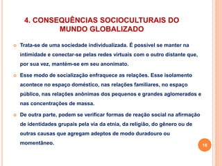 4. CONSEQUÊNCIAS SOCIOCULTURAIS DO 
MUNDO GLOBALIZADO 
 Trata-se de uma sociedade individualizada. É possível se manter na 
intimidade e conectar-se pelas redes virtuais com o outro distante que, 
por sua vez, mantém-se em seu anonimato. 
 Esse modo de socialização enfraquece as relações. Esse isolamento 
acontece no espaço doméstico, nas relações familiares, no espaço 
público, nas relações anônimas dos pequenos e grandes aglomerados e 
nas concentrações de massa. 
 De outra parte, podem se verificar formas de reação social na afirmação 
de identidades grupais pela via da etnia, da religião, do gênero ou de 
outras causas que agregam adeptos de modo duradouro ou 
momentâneo. 16 
 