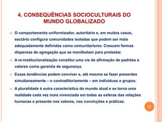 4. CONSEQUÊNCIAS SOCIOCULTURAIS DO 
MUNDO GLOBALIZADO 
 O comportamento uniformizador, autoritário e, em muitos casos, 
sectário configura comunidades isoladas que podem ser mais 
adequadamente definidas como comunitarismo. Crescem formas 
dispersas de agregação que se manifestam para protestar. 
 A re-institucionalização constitui uma via de afirmação de padrões e 
valores como garantia de segurança. 
 Essas tendências podem conviver e, até mesmo se fazer presentes 
simultaneamente – e contraditoriamente – em indivíduos e grupos. 
 A pluralidade é outra característica do mundo atual e se torna uma 
realidade cada vez mais vivenciada em todas as esferas das relações 
humanas e presente nos valores, nas convicções e práticas. 
17 
 