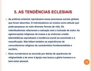 5. AS TENDÊNCIAS ECLESIAIS 
 As práticas eclesiais reproduzem esses processos sociais globais 
que foram descritos. O individualismo se mostra como atitude que 
pode perpassar as mais diversas formas de vida. Os 
individualismos relacionam a salvação sem a inclusão do outro. As 
aglomerações religiosas de massa e as vivências cristãs 
telemidiáticas reproduzem a tendência social ao anonimato e à 
massificação. Não faltam também as experiências de 
comunitarismo religioso de característica fundamentalista e 
sectária. 
 Esse mundanismo se esconde por detrás de aparências de 
religiosidade e de amor à Igreja mas busca a glória humana e o 
bem-estar pessoal. 18 
 