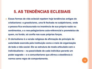 5. AS TENDÊNCIAS ECLESIAIS 
 Essas formas de vida eclesial repetem hoje tendências antigas do 
cristianismo: o gnosticismo, uma fé fechada no subjetivismo, onde 
a pessoa fica enclausurada na imanência de sua própria razão ou 
sentimentos, e o neo-pelagianismo auto-referencial e prometeico de 
quem, no fundo, só confia nas suas próprias forças. 
 O clericalismo é a versão religiosa da afirmação do princípio da 
autoridade exercida pela instituição como o meio de organização 
de toda a vida social. Ele se estrutura de modo articulado com o 
individualismo – na passividade de cada indivíduo perante um 
poder sagrado – e o comunitarismo que afirma a obediência à 
norma como regra de comportamento. 
19 
 