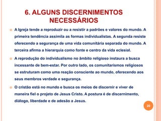 6. ALGUNS DISCERNIMENTOS 
NECESSÁRIOS 
 A Igreja tende a reproduzir ou a resistir a padrões e valores do mundo. A 
primeira tendência assimila as formas individualistas. A segunda resiste 
oferecendo a segurança de uma vida comunitária separada do mundo. A 
terceira afirma a hierarquia como fonte e centro da vida eclesial. 
 A reprodução do individualismo no âmbito religioso instaura a busca 
incessante de bem-estar. Por outro lado, os comunitarismos religiosos 
se estruturam como uma reação consciente ao mundo, oferecendo aos 
seus membros verdade e segurança. 
 O cristão está no mundo e busca os meios de discernir e viver de 
maneira fiel o projeto de Jesus Cristo. A postura é de discernimento, 
diálogo, liberdade e de adesão a Jesus. 
20 
 