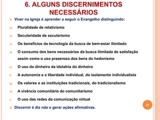 6. ALGUNS DISCERNIMENTOS 
NECESSÁRIOS 
 Viver na Igreja é aprender a seguir o Evangelho distinguindo: 
a) Pluralidade de relativismo 
b) Secularidade de secularismo 
c) Os benefícios da tecnologia da busca de bem-estar ilimitado 
d) O consumo dos bens necessários da busca ilimitada de satisfação 
assim como o uso prazeroso dos bens do hedonismo 
e) O uso do dinheiro da idolatria do dinheiro 
f) A autonomia e a liberdade individual, do isolamento individualista 
g) Os valores e as instituições tradicionais, do tradicionalismo 
h) A vivência comunitária do comunitarismo 
i) O uso das redes da comunicação virtual 
 Discernir é diz não e gerar ações afirmativas. 
21 
 