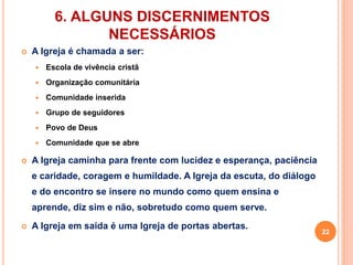 6. ALGUNS DISCERNIMENTOS 
NECESSÁRIOS 
 A Igreja é chamada a ser: 
 Escola de vivência cristã 
 Organização comunitária 
 Comunidade inserida 
 Grupo de seguidores 
 Povo de Deus 
 Comunidade que se abre 
 A Igreja caminha para frente com lucidez e esperança, paciência 
e caridade, coragem e humildade. A Igreja da escuta, do diálogo 
e do encontro se insere no mundo como quem ensina e 
aprende, diz sim e não, sobretudo como quem serve. 
 A Igreja em saída é uma Igreja de portas abertas. 
22 
 