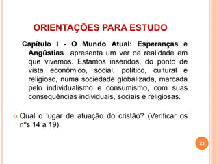 ORIENTAÇÕES PARA ESTUDO 
Capítulo I - O Mundo Atual: Esperanças e 
Angústias apresenta um ver da realidade em 
que vivemos. Estamos inseridos, do ponto de 
vista econômico, social, político, cultural e 
religioso, numa sociedade globalizada, marcada 
pelo individualismo e consumismo, com suas 
consequências individuais, sociais e religiosas. 
 Qual o lugar de atuação do cristão? (Verificar os 
nºs 14 a 19). 
23 
 