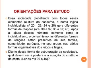 ORIENTAÇÕES PARA ESTUDO 
 Essa sociedade globalizada com todos esses 
elementos (cultura do consumo, e numa lógica 
individualista nº 20; 23; 24 e 28) gera diferentes 
formas de reações (nºs. 30 a 32; 35 a 37; 40). Após 
a leitura desses números comente como o 
individualismo, o consumismo, as diferentes formas 
de reações estão presentes na sua família, 
comunidade, paróquia, no seu grupo, nas várias 
formas organizativas dos leigos e leigas. 
 Diante dessa forma de estruturação da sociedade, 
qual devem ser a postura e a atuação do cristão e 
da cristã (Ler os nºs 39 a 46)? 24 
 