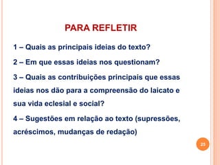 PARA REFLETIR 
1 – Quais as principais ideias do texto? 
2 – Em que essas ideias nos questionam? 
3 – Quais as contribuições principais que essas 
ideias nos dão para a compreensão do laicato e 
sua vida eclesial e social? 
4 – Sugestões em relação ao texto (supressões, 
acréscimos, mudanças de redação) 
25 
 