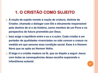 1. O CRISTÃO COMO SUJEITO 
 A noção de sujeito remete à noção de criatura, distinta do 
Criador, chamada a dialogar com Ele e eticamente responsável 
pelo destino de si e da história, como membro de um Povo e na 
perspectiva do futuro prometido por Deus. 
 Isso exige o equilíbrio entre o eu e o outro. Cada cristão é um 
portador de qualidades vivenciadas na vida comum e cresce na 
medida em que assume essa condição social. Esse é o Homem 
Novo que se opõe ao Homem Velho. 
 O leigo é o cristão maduro na fé, que se dispôs a seguir Jesus 
com todas as consequências dessa escolha superando o 
infantilismo eclesial. 
27 
 