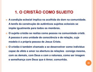 1. O CRISTÃO COMO SUJEITO 
 A condição eclesial implica na acolhida do dom na comunidade. 
A tarefa da construção de autênticos sujeitos eclesiais se 
impõe igualmente para todos os membros. 
 O sujeito cristão se realiza como pessoa na comunidade cristã. 
A pessoa é uma unidade de consciência e de relação, cujo 
modelo é a própria pessoa de Jesus Cristo. 
 O cristão é também chamado a se desenvolver como indivíduo 
capaz de afeto e amor na abertura às relações consigo mesmo, 
com os demais, com Deus e com a natureza, como ser imagem 
e semelhança com Deus que é Amor, comunhão. 
28 
 