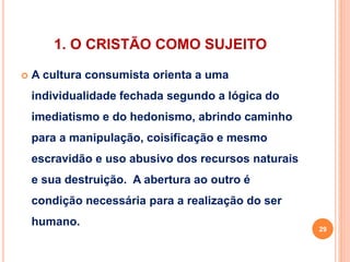 1. O CRISTÃO COMO SUJEITO 
 A cultura consumista orienta a uma 
individualidade fechada segundo a lógica do 
imediatismo e do hedonismo, abrindo caminho 
para a manipulação, coisificação e mesmo 
escravidão e uso abusivo dos recursos naturais 
e sua destruição. A abertura ao outro é 
condição necessária para a realização do ser 
humano. 
29 
 