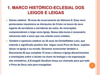 1. MARCO HISTÓRICO-ECLESIAL DOS 
LEIGOS E LEIGAS 
 Vamos celebrar 50 anos de encerramento do Vaticano II. Esse novo 
pentecostes impulsiona os discípulos de Cristo na busca de seus 
lugares de servidores e servidoras do outro. As renovações 
compreenderam o leigo como Igreja. Nessa data áurea é necessário 
retirarmos dele a seiva que nos oriente como cristãos. 
 Também é oportuno celebrar os 25 anos da Christifideles Laici, que 
entende o significado positivo dos leigos como Povo de Deus: sujeitos 
ativos na Igreja e no mundo. Devemos acrescentar também o 
Documento 62 que completa 15 anos e oferece à Igreja discernimentos 
e orientações sobre o laicato na chave da teologia e da organização 
dos ministérios. A Evangelii Gaudium lança um chamado para que todo 
o Povo de Deus saia para evangelizar. 3 
 