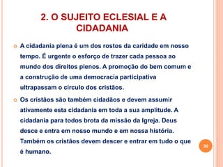 2. O SUJEITO ECLESIAL E A 
CIDADANIA 
 A cidadania plena é um dos rostos da caridade em nosso 
tempo. É urgente o esforço de trazer cada pessoa ao 
mundo dos direitos plenos. A promoção do bem comum e 
a construção de uma democracia participativa 
ultrapassam o círculo dos cristãos. 
 Os cristãos são também cidadãos e devem assumir 
ativamente esta cidadania em toda a sua amplitude. A 
cidadania para todos brota da missão da Igreja. Deus 
desce e entra em nosso mundo e em nossa história. 
Também os cristãos devem descer e entrar em tudo o que 
é humano. 
30 
 