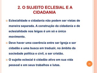 2. O SUJEITO ECLESIAL E A 
CIDADANIA 
 Eclesialidade e cidadania não podem ser vistas de 
maneira separada. A construção da cidadania e de 
eclesialidade nos leigos é um só e único 
movimento. 
 Deve haver uma coerência entre ser Igreja e ser 
cidadão e uma busca em traduzir, no âmbito da 
sociedade política e civil, o ser cristão. 
 O sujeito eclesial é cidadão ativo em sua vida 
pessoal e em seus trabalhos e lutas. 31 
 