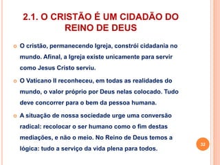 2.1. O CRISTÃO É UM CIDADÃO DO 
REINO DE DEUS 
 O cristão, permanecendo Igreja, constrói cidadania no 
mundo. Afinal, a Igreja existe unicamente para servir 
como Jesus Cristo serviu. 
 O Vaticano II reconheceu, em todas as realidades do 
mundo, o valor próprio por Deus nelas colocado. Tudo 
deve concorrer para o bem da pessoa humana. 
 A situação de nossa sociedade urge uma conversão 
radical: recolocar o ser humano como o fim destas 
mediações, e não o meio. No Reino de Deus temos a 
lógica: tudo a serviço da vida plena para todos. 
32 
 