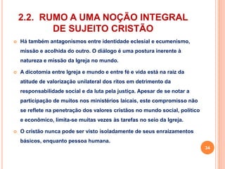 2.2. RUMO A UMA NOÇÃO INTEGRAL 
DE SUJEITO CRISTÃO 
 Há também antagonismos entre identidade eclesial e ecumenismo, 
missão e acolhida do outro. O diálogo é uma postura inerente à 
natureza e missão da Igreja no mundo. 
 A dicotomia entre Igreja e mundo e entre fé e vida está na raiz da 
atitude de valorização unilateral dos ritos em detrimento da 
responsabilidade social e da luta pela justiça. Apesar de se notar a 
participação de muitos nos ministérios laicais, este compromisso não 
se reflete na penetração dos valores cristãos no mundo social, político 
e econômico, limita-se muitas vezes às tarefas no seio da Igreja. 
 O cristão nunca pode ser visto isoladamente de seus enraizamentos 
básicos, enquanto pessoa humana. 
34 
 