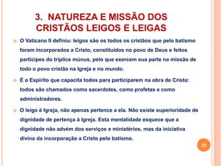 3. NATUREZA E MISSÃO DOS 
CRISTÃOS LEIGOS E LEIGAS 
 O Vaticano II definiu: leigos são os todos os cristãos que pelo batismo 
foram incorporados a Cristo, constituídos no povo de Deus e feitos 
partícipes do tríplice múnus, pelo que exercem sua parte na missão de 
todo o povo cristão na Igreja e no mundo. 
 É o Espírito que capacita todos para participarem na obra de Cristo: 
todos são chamados como sacerdotes, como profetas e como 
administradores. 
 O leigo é Igreja, não apenas pertence a ela. Não existe superioridade de 
dignidade de pertença à Igreja. Esta mentalidade esquece que a 
dignidade não advém dos serviços e ministérios, mas da iniciativa 
divina da incorporação a Cristo pelo batismo. 
35 
 